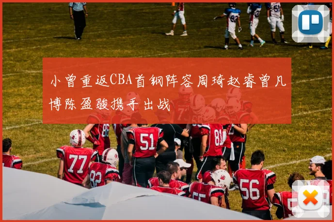 小曾重返CBA首钢阵容周琦赵睿曾凡博陈盈骏携手出战